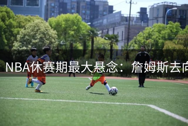 NBA休赛期最大悬念：詹姆斯去向引发联盟连锁反应